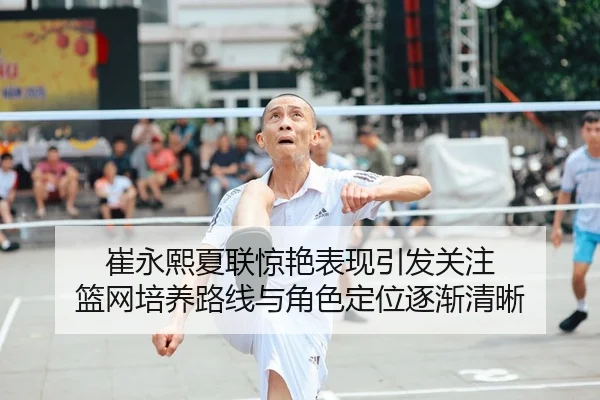 崔永熙夏联惊艳表现引发关注 篮网培养路线与角色定位逐渐清晰
