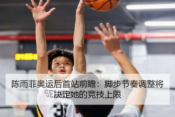 陈雨菲奥运后首站前瞻：脚步节奏调整将决定她的竞技上限