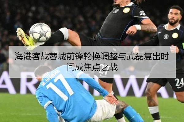 海港客战蓉城前锋轮换调整与武磊复出时间成焦点之战